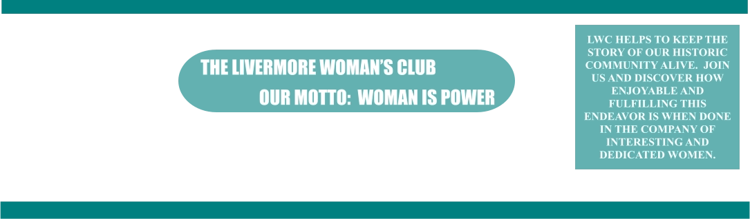 the Livermore Woman’s Club OUR MOTTO:  WOMAN IS POWER LWC HELPS TO KEEP THE STORY OF OUR HISTORIC COMMUNITY ALIVE.  JOIN US AND DISCOVER HOW ENJOYABLE AND FULFILLING THIS ENDEAVOR IS WHEN DONE IN THE COMPANY OF INTERESTING AND DEDICATED WOMEN.